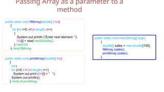 public static void main(String[] args)
{
double[] sales = new double[100];
fillArray (sales);
printArray (sales);
}
public static void fillArray(double[ ] list)
{
for (int i=0; i<list.length; i++)
{
System.out.println (“Enter next element: “);
list[i] = read.nextDouble();
} //end for
} //end fillArray
public static void printArray(double[] list)
{
int i;
for (i=0; i < list.length; i++)
System.out.print (list[i] + “ “);
System.out.println();
} //end of printArray
Passing Array as a parameter to a
method
 