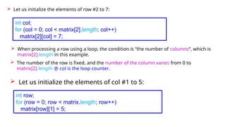 Let us initialize the elements of row #2 to 7:
int col;
for (col = 0; col < matrix[2].length; col++)
matrix[2][col] = 7;
 When processing a row using a loop, the condition is “the number of columns”, which is
matrix[2].length in this example.
 The number of the row is fixed, and the number of the column varies from 0 to
matrix[2].length  col is the loop counter.
 Let us initialize the elements of col #1 to 5:
int row;
for (row = 0; row < matrix.length; row++)
matrix[row][1] = 5;
 