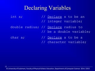 Declaring Variables 
int x; // Declare x to be an 
// integer variable; 
double radius; // Declare radius to 
// be a double variable; 
char a; // Declare a to be a 
// character variable; 
13 
© University of Sulaimani, Faculty of Physical  Basic Education, Department of Computer Science 2014 / 2015 
 
