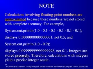 NOTE 
Calculations involving floating-point numbers are 
aapppprrooxxiimmaatteedd because these numbers are not stored 
with complete accuracy. For example, 
System.out.println(1.0 - 0.1 - 0.1 - 0.1 - 0.1 - 0.1); 
displays 0.5000000000000001, not 0.5, and 
System.out.println(1.0 - 0.9); 
displays 0.09999999999999998, not 0.1. Integers are 
stored pprreecciisseellyy. Therefore, calculations with integers 
yield a precise integer result. 
20 
© University of Sulaimani, Faculty of Physical  Basic Education, Department of Computer Science 2014 / 2015 
 