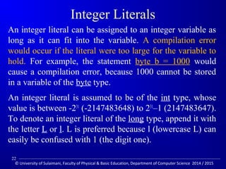 Integer Literals 
An integer literal can be assigned to an integer variable as 
long as it can fit into the variable. A compilation error 
would occur if the literal were too large for the variable to 
hold. For example, the statement byte b = 1000 would 
cause a compilation error, because 1000 cannot be stored 
in a variable of the byte type. 
An integer literal is assumed to be of the int type, whose 
value is between -231 (-2147483648) to 231–1 (2147483647). 
To denote an integer literal of the long type, append it with 
the letter L or l. L is preferred because l (lowercase L) can 
easily be confused with 1 (the digit one). 
22 
© University of Sulaimani, Faculty of Physical  Basic Education, Department of Computer Science 2014 / 2015 
 