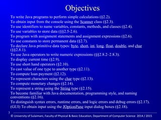 Objectives 
 To write Java programs to perform simple calculations (§2.2). 
 To obtain input from the console using the Scanner class (§2.3). 
 To use identifiers to name variables, constants, methods, and classes (§2.4). 
 To use variables to store data (§§2.5-2.6). 
 To program with assignment statements and assignment expressions (§2.6). 
 To use constants to store permanent data (§2.7). 
 To declare Java primitive data types: byte, short, int, long, float, double, and char 
(§§2.8.1). 
 To use Java operators to write numeric expressions (§§2.8.2–2.8.3). 
 To display current time (§2.9). 
 To use short hand operators (§2.10). 
 To cast value of one type to another type (§2.11). 
 To compute loan payment (§2.12). 
 To represent characters using the char type (§2.13). 
 To compute monetary changes (§2.14). 
 To represent a string using the String type (§2.15). 
 To become familiar with Java documentation, programming style, and naming 
conventions (§2.16). 
 To distinguish syntax errors, runtime errors, and logic errors and debug errors (§2.17). 
 (GUI) To obtain input using the JOptionPane input dialog boxes (§2.18). 
3 
© University of Sulaimani, Faculty of Physical  Basic Education, Department of Computer Science 2014 / 2015 
 