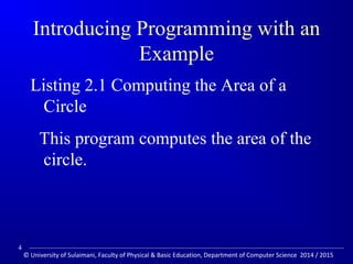 Introducing Programming with an 
Example 
Listing 2.1 Computing the Area of a 
Circle 
This program computes the area of the 
circle. 
4 
© University of Sulaimani, Faculty of Physical  Basic Education, Department of Computer Science 2014 / 2015 
 