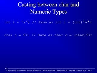 Casting between char and 
Numeric Types 
int i = 'a'; // Same as int i = (int)'a'; 
char c = 97; // Same as char c = (char)97; 
40 
© University of Sulaimani, Faculty of Physical  Basic Education, Department of Computer Science 2014 / 2015 
 