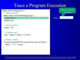 Trace a Program Execution 
public class ComputeArea { 
/** Main method */ 
public static void main(String[] args) { 
double radius; 
double area; 
// Assign a radius 
radius = 20; 
// Compute area 
area = radius * radius * 3.14159; 
// Display results 
System.out.println(The area for the circle of radius  + 
radius +  is  + area); 
} 
} 
allocate memory 
for radius 
radius no value 
5 
© University of Sulaimani, Faculty of Physical  Basic Education, Department of Computer Science 2014 / 2015 
 