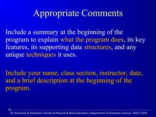 Appropriate Comments 
Include a summary at the beginning of the 
program to explain what the program does, its key 
features, its supporting data structures, and any 
unique techniques it uses. 
Include your name, ccllaassss sseeccttiioonn,, iinnssttrruuccttoorr,, ddaattee,, 
aanndd aa bbrriieeff ddeessccrriippttiioonn aatt tthhee bbeeggiinnnniinngg ooff tthhee 
pprrooggrraamm.. 
50 
© University of Sulaimani, Faculty of Physical  Basic Education, Department of Computer Science 2014 / 2015 
 