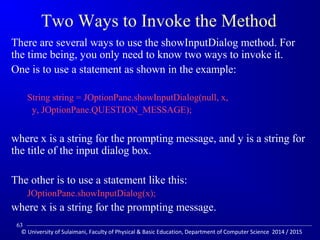 Two Ways to Invoke the Method 
There are several ways to use the showInputDialog method. For 
the time being, you only need to know two ways to invoke it. 
One is to use a statement as shown in the example: 
String string = JOptionPane.showInputDialog(null, x, 
y, JOptionPane.QUESTION_MESSAGE); 
where x is a string for the prompting message, and y is a string for 
the title of the input dialog box. 
The other is to use a statement like this: 
JOptionPane.showInputDialog(x); 
where x is a string for the prompting message. 
63 
© University of Sulaimani, Faculty of Physical  Basic Education, Department of Computer Science 2014 / 2015 
 
