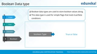 `
https://www.edureka.co/java-j2ee-soa-trainingEDUREKA JAVA CERTIFICATION TRAINING
Character
Integer1
3
Boolean4
Float32
Boolean Data type
boolean Type True or false
 Boolean data types are used to store boolean values along.
 This data type is used for simple flags that track true/false
conditions
 
