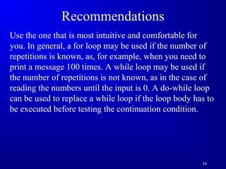 34 
Recommendations 
Use the one that is most intuitive and comfortable for 
you. In general, a for loop may be used if the number of 
repetitions is known, as, for example, when you need to 
print a message 100 times. A while loop may be used if 
the number of repetitions is not known, as in the case of 
reading the numbers until the input is 0. A do-while loop 
can be used to replace a while loop if the loop body has to 
be executed before testing the continuation condition. 
 
