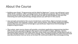 About the Course
• Building upon Duke’s “Programming and the Web for Beginners” course, you will grow in your
ability to be a problem-solver and programmer by writing Java programs. We are excited that
you've chosen to learn Java with us! You will soon be able to solve problems that you find
interesting and useful by practicing a design process you will learn in this course.
• Java concepts presented in this course include basic control flow; object-oriented concepts
including classes and methods; custom, open-source classes; and a design-implement-debug
process that you can continue to leverage as you build your experience and knowledge of
programming principles.
• The custom, open-source classes will provide a consistent application programming interface
(API) so that you can write programs that access and transform images, websites, comma
separated value (CSV) files and other data files using simple and accessible coding idioms built on
the Java Iterable interface. You will learn to design, test, and debug programs and to find and read
Java documentation that can serve as the basis for continued study of Java and programming.
 
