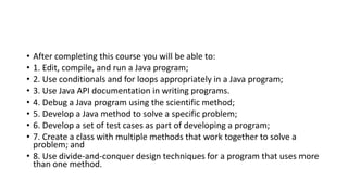 • After completing this course you will be able to:
• 1. Edit, compile, and run a Java program;
• 2. Use conditionals and for loops appropriately in a Java program;
• 3. Use Java API documentation in writing programs.
• 4. Debug a Java program using the scientific method;
• 5. Develop a Java method to solve a specific problem;
• 6. Develop a set of test cases as part of developing a program;
• 7. Create a class with multiple methods that work together to solve a
problem; and
• 8. Use divide-and-conquer design techniques for a program that uses more
than one method.
 