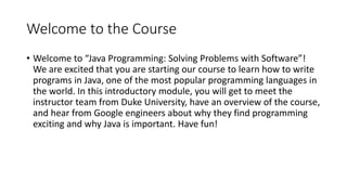 Welcome to the Course
• Welcome to “Java Programming: Solving Problems with Software”!
We are excited that you are starting our course to learn how to write
programs in Java, one of the most popular programming languages in
the world. In this introductory module, you will get to meet the
instructor team from Duke University, have an overview of the course,
and hear from Google engineers about why they find programming
exciting and why Java is important. Have fun!
 