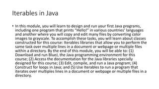 Iterables in Java
• In this module, you will learn to design and run your first Java programs,
including one program that prints “Hello!” in various countries’ languages
and another where you will copy and edit many files by converting color
images to grayscale. To accomplish these tasks, you will learn about classes
constructed for this course: Iterables libraries that allow you to perform the
same task over multiple lines in a document or webpage or multiple files
within a directory. By the end of this module, you will be able to: (1)
Download and run BlueJ, the Java programming environment for this
course; (2) Access the documentation for the Java libraries specially
designed for this course; (3) Edit, compile, and run a Java program; (4)
Construct for loops in Java; and (5) Use Iterables to run a program that
iterates over multiples lines in a document or webpage or multiple files in a
directory.
 