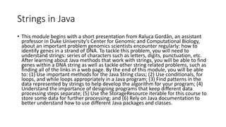 Strings in Java
• This module begins with a short presentation from Raluca Gordân, an assistant
professor in Duke University’s Center for Genomic and Computational Biology,
about an important problem genomics scientists encounter regularly: how to
identify genes in a strand of DNA. To tackle this problem, you will need to
understand strings: series of characters such as letters, digits, punctuation, etc.
After learning about Java methods that work with strings, you will be able to find
genes within a DNA string as well as tackle other string related problems, such as
finding all of the links in a web page. By the end of this module, you will be able
to: (1) Use important methods for the Java String class; (2) Use conditionals, for
loops, and while loops appropriately in a Java program; (3) Find patterns in the
data represented by strings to help develop the algorithm for your program; (4)
Understand the importance of designing programs that keep different data
processing steps separate; (5) Use the StorageResource iterable for this course to
store some data for further processing; and (6) Rely on Java documentation to
better understand how to use different Java packages and classes.
 