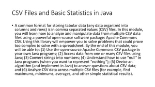 CSV Files and Basic Statistics in Java
• A common format for storing tabular data (any data organized into
columns and rows) is in comma separated values (CSV) files. In this module,
you will learn how to analyze and manipulate data from multiple CSV data
files using a powerful open-source software package: Apache Commons
CSV. Using this library will empower you to solve problems that could prove
too complex to solve with a spreadsheet. By the end of this module, you
will be able to: (1) Use the open-source Apache Commons CSV package in
your own Java programs; (2) Access data from one or many CSV files using
Java; (3) Convert strings into numbers; (4) Understand how to use “null” in
Java programs (when you want to represent “nothing”); (5) Devise an
algorithm (and implement in Java) to answer questions about CSV data;
and (6) Analyze CSV data across multiple CSV files (for example, find
maximums, minimums, averages, and other simple statistical results).
 