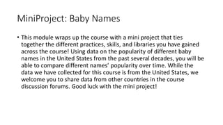 MiniProject: Baby Names
• This module wraps up the course with a mini project that ties
together the different practices, skills, and libraries you have gained
across the course! Using data on the popularity of different baby
names in the United States from the past several decades, you will be
able to compare different names’ popularity over time. While the
data we have collected for this course is from the United States, we
welcome you to share data from other countries in the course
discussion forums. Good luck with the mini project!
 