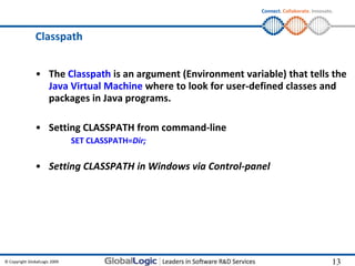 Connect. Collaborate. Innovate.




                Classpath


                • The Classpath is an argument (Environment variable) that tells the
                  Java Virtual Machine where to look for user-defined classes and
                  packages in Java programs.

                • Setting CLASSPATH from command-line
                               SET CLASSPATH=Dir;

                • Setting CLASSPATH in Windows via Control-panel




© Copyright GlobalLogic 2009                                                                   13
                                                                                               13
 