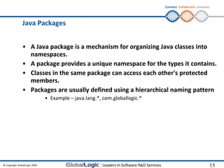 Connect. Collaborate. Innovate.




                Java Packages


                • A Java package is a mechanism for organizing Java classes into
                  namespaces.
                • A package provides a unique namespace for the types it contains.
                • Classes in the same package can access each other's protected
                  members.
                • Packages are usually defined using a hierarchical naming pattern
                               • Example – java.lang.*, com.globallogic.*




© Copyright GlobalLogic 2009                                                                              15
                                                                                                          15
 