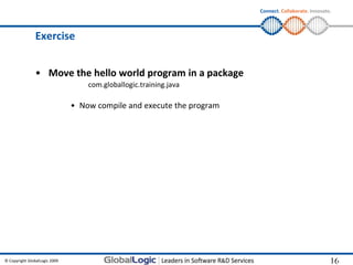 Connect. Collaborate. Innovate.



                Exercise


                • Move the hello world program in a package
                                   com.globallogic.training.java

                               • Now compile and execute the program




© Copyright GlobalLogic 2009                                                                         16
                                                                                                     16
 