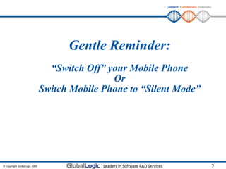 Connect. Collaborate. Innovate.




                                     Gentle Reminder:
                                 “Switch Off” your Mobile Phone
                                               Or
                               Switch Mobile Phone to “Silent Mode”




© Copyright GlobalLogic 2009                                                             2
 