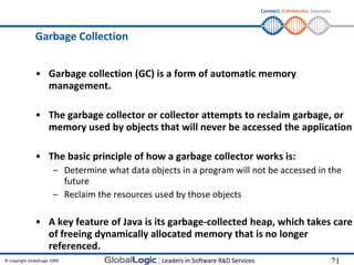 Connect. Collaborate. Innovate.




                Garbage Collection


                • Garbage collection (GC) is a form of automatic memory
                  management.

                • The garbage collector or collector attempts to reclaim garbage, or
                  memory used by objects that will never be accessed the application

                • The basic principle of how a garbage collector works is:
                         – Determine what data objects in a program will not be accessed in the
                           future
                         – Reclaim the resources used by those objects

                • A key feature of Java is its garbage-collected heap, which takes care
                  of freeing dynamically allocated memory that is no longer
                  referenced.
© Copyright GlobalLogic 2009                                                                             21
                                                                                                         21
 