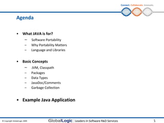 Connect. Collaborate. Innovate.




                Agenda

                •     What JAVA is for?
                         –     Software Portability
                         –     Why Portability Matters
                         –     Language and Libraries


                •     Basic Concepts
                         –     JVM, Classpath
                         –     Packages
                         –     Data Types
                         –     JavaDoc/Comments
                         –     Garbage Collection


                • Example Java Application



© Copyright GlobalLogic 2009                                                           3
                                                                                       3
 