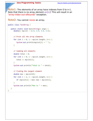 Java Programming basics http://ir.linkedin.com/in/ghorbanihamid
١
Note1: The elements of an array have indexes from 0 to n-1.
Note that there is no array element arr[n]! This will result in an
"array-index-out-ofbounds" exception.
Note2: You cannot resize an array.
public class TestArray {
public static void main(String[] args) {
double[] myList = {1.9, 2.9, 3.4, 3.5};
// Print all the array elements
for (int i = 0; i < myList.length; i++) {
System.out.println(myList[i] + " ");
}
// Summing all elements
double total = 0;
for (int i = 0; i < myList.length; i++) {
total += myList[i];
}
System.out.println("Total is " + total);
// Finding the largest element
double max = myList[0];
for (int i = 1; i < myList.length; i++) {
if (myList[i] > max) max = myList[i];
}
System.out.println("Max is " + max);
}
}
 