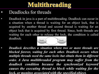 • Deadlocks for threads
• Deadlock in java is a part of multithreading. Deadlock can occur in
a situation when a thread is waiting for an object lock, that is
acquired by another thread and second thread is waiting for an
object lock that is acquired by first thread. Since, both threads are
waiting for each other to release the lock, the condition is called
deadlock.
• Deadlock describes a situation where two or more threads are
blocked forever, waiting for each other. Deadlock occurs when
multiple threads need the same locks but obtain them in different
order. A Java multithreaded program may suffer from the
deadlock condition because the synchronized keyword
causes the executing thread to block while waiting for the
lock, or monitor, associated with the specified object.
 