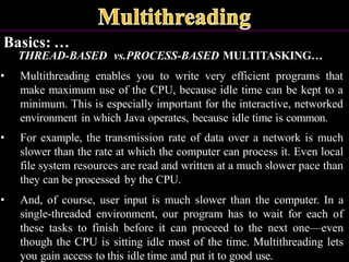 Basics: …
THREAD-BASED vs.PROCESS-BASED MULTITASKING…
• Multithreading enables you to write very efficient programs that
make maximum use of the CPU, because idle time can be kept to a
minimum. This is especially important for the interactive, networked
environment in which Java operates, because idle time is common.
• For example, the transmission rate of data over a network is much
slower than the rate at which the computer can process it. Even local
file system resources are read and written at a much slower pace than
they can be processed by the CPU.
• And, of course, user input is much slower than the computer. In a
single-threaded environment, our program has to wait for each of
these tasks to finish before it can proceed to the next one—even
though the CPU is sitting idle most of the time. Multithreading lets
you gain access to this idle time and put it to good use.
 