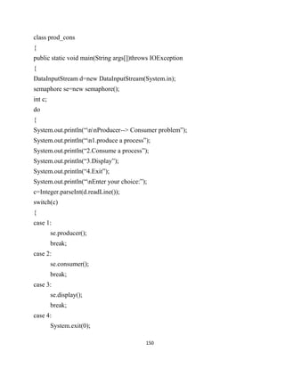 150
class prod_cons
{
public static void main(String args[])throws IOException
{
DataInputStream d=new DataInputStream(System.in);
semaphore se=new semaphore();
int c;
do
{
System.out.println(“nnProducer--> Consumer problem”);
System.out.println(“n1.produce a process”);
System.out.println(“2.Consume a process”);
System.out.println(“3.Display”);
System.out.println(“4.Exit”);
System.out.println(“nEnter your choice:”);
c=Integer.parseInt(d.readLine());
switch(c)
{
case 1:
se.producer();
break;
case 2:
se.consumer();
break;
case 3:
se.display();
break;
case 4:
System.exit(0);
 