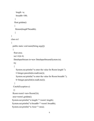 6
length =a;
breadth=100;
}
float getdata()
{
Return(length*breadth);
}
}
class ex1
{
public static void main(String args[])
{
float area;
int l=0,b=0;
DataInputStream in=new DataInputStream(System.in);
try
{
System.out.println(“n enter the value for Room length:”);
l=Integer.parseInt(in.readLine());
System.out.println(“n enter the value for Room breadth:”);
b=Integer.parseInt(in.readLine());
}
Catch(Exception e)
{}
Room room1=new Room(l,b);
area=room1.getdata();
System.out.println(“n length=”+room1.length);
System.out.println(“n breadth=”+room1.breadth);
System.out.println(“n Area=”+area);
 