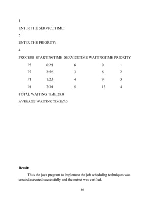 80
1
ENTER THE SERVICE TIME:
5
ENTER THE PRIORITY:
4
PROCESS STARTINGTIME SERVICETIME WAITINGTIME PRIORITY
P3 6:2:1 6 0 1
P2 2:5:6 3 6 2
P1 1:2:3 4 9 3
P4 7:3:1 5 13 4
TOTAL WAITING TIME:28.0
AVERAGE WAITING TIME:7.0
Result:
Thus the java program to implement the job scheduling techniques was
created,executed successfully and the output was verified.
 
