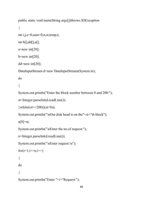 88
public static void main(String args[])throws IOException
{
int i,j,c=0,sum=0,n,st,temp,t;
int b[],dd[],a[];
a=new int[20];
b=new int[20];
dd=new int[20];
DataInputStream d=new DataInputStream(System.in);
do
{
System.out.println("Enter the block number between 0 and 200:");
st=Integer.parseInt(d.readLine());
}while((st>=200)||(st<0));
System.out.println("nOur disk head is on the"+st+"th block");
a[0]=st;
System.out.println("nEnter the no.of request:");
n=Integer.parseInt(d.readLine());
System.out.println("nEnter request:n");
for(i=1;i<=n;i++)
{
do
{
System.out.println("Enter "+i+"Request:");
 