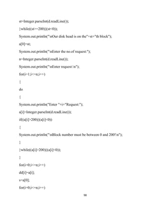 98
st=Integer.parseInt(d.readLine());
}while((st>=200)||(st<0));
System.out.println("nOur disk head is on the"+st+"th block");
a[0]=st;
System.out.println("nEnter the no.of request:");
n=Integer.parseInt(d.readLine());
System.out.println("nEnter request:n");
for(i=1;i<=n;i++)
{
do
{
System.out.println("Enter "+i+"Request:");
a[i]=Integer.parseInt(d.readLine());
if((a[i]>200)||(a[i]<0))
{
System.out.println("nBlock number must be between 0 and 200!n");
}
}while((a[i]>200)||(a[i]<0));
}
for(i=0;i<=n;i++)
dd[i]=a[i];
s=a[0];
for(i=0;i<=n;i++)
 