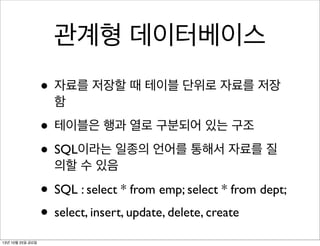 관계형 데이터베이스
• 자료를 저장할 때 테이블 단위로 자료를 저장
함

• 테이블은 행과 열로 구분되어 있는 구조
• SQL이라는 일종의 언어를 통해서 자료를 질
의할 수 있음

• SQL : select * from emp; select * from dept;
• select, insert, update, delete, create
13년 10월 25일 금요일

 