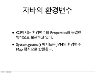 자바의 환경변수
• OS에서는 환경변수를 Properties와 동일한
방식으로 보관하고 있다.

• System.getenv() 메서드는 JVM의 환경변수
Map 형식으로 반환한다.

13년 10월 25일 금요일

 