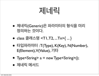 제네릭
• 제네릭(Generic)은 파라미터의 형식을 미리
정의하는 것이다.

• class 클래스명 <T1, T2, ... Tn>{ ... }
• 타입파라미터 : T(Type), K(Key), N(Number),
E(Element),V(Value), 기타

• Type<String> a = new Type<String>();
• 제네릭 메서드
13년 10월 25일 금요일

 