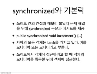 synchronized와 기본락
• 쓰레드 간의 간섭과 메모리 불일치 문제 해결
을 위해 synchronized 구문과 메서드를 제공

• public synchronized void increment() {...}
• 자바의 모든 객체는 Lock을 가지고 있다. 이를
모니터락 또는 모니터라고 부른다.

• 쓰레드에서 객체에 접근하려고 할 때 객체의
모니터락을 획득한 뒤에 객체에 접근한다.

13년 10월 25일 금요일

 