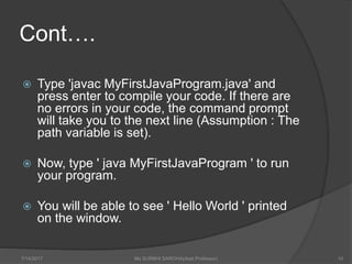 Cont….
 Type 'javac MyFirstJavaProgram.java' and
press enter to compile your code. If there are
no errors in your code, the command prompt
will take you to the next line (Assumption : The
path variable is set).
 Now, type ' java MyFirstJavaProgram ' to run
your program.
 You will be able to see ' Hello World ' printed
on the window.
7/14/2017 Ms SURBHI SAROHA(Asst.Professor) 10
 