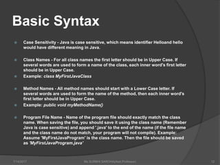 Basic Syntax
 Case Sensitivity - Java is case sensitive, which means identifier Helloand hello
would have different meaning in Java.
 Class Names - For all class names the first letter should be in Upper Case. If
several words are used to form a name of the class, each inner word's first letter
should be in Upper Case.
 Example: class MyFirstJavaClass
 Method Names - All method names should start with a Lower Case letter. If
several words are used to form the name of the method, then each inner word's
first letter should be in Upper Case.
 Example: public void myMethodName()
 Program File Name - Name of the program file should exactly match the class
name. When saving the file, you should save it using the class name (Remember
Java is case sensitive) and append '.java' to the end of the name (if the file name
and the class name do not match, your program will not compile). Example:
Assume 'MyFirstJavaProgram' is the class name. Then the file should be saved
as 'MyFirstJavaProgram.java'
7/14/2017 Ms SURBHI SAROHA(Asst.Professor) 12
 