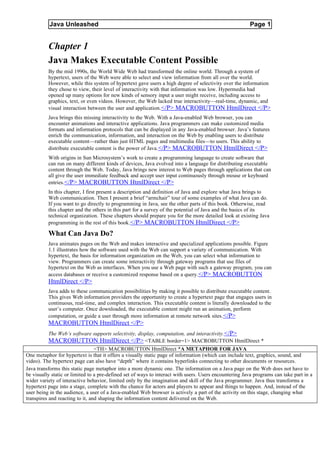 Java Unleashed                                                                                Page 1


          Chapter 1
          Java Makes Executable Content Possible
          By the mid 1990s, the World Wide Web had transformed the online world. Through a system of
          hypertext, users of the Web were able to select and view information from all over the world.
          However, while this system of hypertext gave users a high degree of selectivity over the information
          they chose to view, their level of interactivity with that information was low. Hypermedia had
          opened up many options for new kinds of sensory input a user might receive, including access to
          graphics, text, or even videos. However, the Web lacked true interactivity—real-time, dynamic, and
          visual interaction between the user and application. </P> MACROBUTTON HtmlDirect </P>
          Java brings this missing interactivity to the Web. With a Java-enabled Web browser, you can
          encounter animations and interactive applications. Java programmers can make customized media
          formats and information protocols that can be displayed in any Java-enabled browser. Java’s features
          enrich the communication, information, and interaction on the Web by enabling users to distribute
          executable content—rather than just HTML pages and multimedia files—to users. This ability to
          distribute executable content is the power of Java. </P> MACROBUTTON HtmlDirect </P>
          With origins in Sun Microsystem’s work to create a programming language to create software that
          can run on many different kinds of devices, Java evolved into a language for distributing executable
          content through the Web. Today, Java brings new interest to Web pages through applications that can
          all give the user immediate feedback and accept user input continuously through mouse or keyboard
          entries.</P> MACROBUTTON HtmlDirect </P>
          In this chapter, I first present a description and definition of Java and explore what Java brings to
          Web communication. Then I present a brief “armchair” tour of some examples of what Java can do.
          If you want to go directly to programming in Java, see the other parts of this book. Otherwise, read
          this chapter and the others in this part for a survey of the potential of Java and the basics of its
          technical organization. These chapters should prepare you for the more detailed look at existing Java
          programming in the rest of this book.</P> MACROBUTTON HtmlDirect </P>

          What Can Java Do?
          Java animates pages on the Web and makes interactive and specialized applications possible. Figure
          1.1 illustrates how the software used with the Web can support a variety of communication. With
          hypertext, the basis for information organization on the Web, you can select what information to
          view. Programmers can create some interactivity through gateway programs that use files of
          hypertext on the Web as interfaces. When you use a Web page with such a gateway program, you can
          access databases or receive a customized response based on a query.</P> MACROBUTTON
          HtmlDirect </P>
          Java adds to these communication possibilities by making it possible to distribute executable content.
          This gives Web information providers the opportunity to create a hypertext page that engages users in
          continuous, real-time, and complex interaction. This executable content is literally downloaded to the
          user’s computer. Once downloaded, the executable content might run an animation, perform
          computation, or guide a user through more information at remote network sites.</P>
          MACROBUTTON HtmlDirect </P>
          The Web’s software supports selectivity, display, computation, and interactivity. </P>
          MACROBUTTON HtmlDirect </P> <TABLE border=1> MACROBUTTON HtmlDirect *
                                 <TH> MACROBUTTON HtmlDirect *A METAPHOR FOR JAVA
One metaphor for hypertext is that it offers a visually static page of information (which can include text, graphics, sound, and
video). The hypertext page can also have “depth” where it contains hyperlinks connecting to other documents or resources.
Java transforms this static page metaphor into a more dynamic one. The information on a Java page on the Web does not have to
be visually static or limited to a pre-defined set of ways to interact with users. Users encountering Java programs can take part in a
wider variety of interactive behavior, limited only by the imagination and skill of the Java programmer. Java thus transforms a
hypertext page into a stage, complete with the chance for actors and players to appear and things to happen. And, instead of the
user being in the audience, a user of a Java-enabled Web browser is actively a part of the activity on this stage, changing what
transpires and reacting to it, and shaping the information content delivered on the Web.
 
