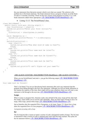 Java Unleashed                                                                            Page 103

           the case statements from that point onward, which is not what you wanted. The solution to the
           problem lies in the break statement. The break statement forces a program to break out of the block
           of code it is currently executing. Check out the new version of the program in Listing 13.13, with
           break statements added where appropriate. </P> MACROBUTTON HtmlDirect </P>

                 •   Listing 13.13. The SwitchName2 class.
class SwitchName2 {
  public static void main (String args[]) {
    char firstInitial = (char)-1;
    System.out.println(“Enter your first initial:”);
    try {
      firstInitial = (char)System.in.read();
    }
    catch (Exception e) {
      System.out.println(“Error: “ + e.toString());
    }
    switch(firstInitial) {
      case (char)-1:
        System.out.println(“Now what kind of name is that?”);
        break;
      case ‘j’:
        System.out.println(“Your name must be Jules!”);
        break;
      case ‘v’:
        System.out.println(“Your name must be Vincent!”);
        break;
      case ‘z’:
        System.out.println(“Your name must be Zed!”);
        break;
      default:
        System.out.println(“I can’t figure out your name!”);
    }
  }
}

           <HR ALIGN=CENTER> MACROBUTTON HtmlDirect <HR ALIGN=CENTER>
           When you run SwitchName2 and enter v, you get the following output:</P> MACROBUTTON
           HtmlDirect </P>
Your name must be Vincent!

           That’s a lot better! You can see that placing break statements after each case statement kept the
           program from falling through to the next case statements. Although you will use break statements in
           this manner the majority of the time, there might still be some situations where you will want a case
           statement to fall through to the next one. </P> MACROBUTTON HtmlDirect </P>
           Loops
           When it comes to program flow, branches really only tell half of the story; loops tell the other half.
           Put simply, loops enable you to execute code repeatedly. There are three types of loops in Java: for
           loops, while loops, and do-while loops.</P> MACROBUTTON HtmlDirect </P>
           Just as branches alter the sequential flow of programs, so do loops. Figure 13.3 shows how a loop
           alters the sequential flow of a Java program. </P> MACROBUTTON HtmlDirect </P>
           A program executing with a loop.
           for
           The for loop provides a means to repeat a section of code a designated number of times. The for loop
           is structured so that a section of code is repeated until some limit has been reached. The syntax for
           the for statement follows:</P> MACROBUTTON HtmlDirect </P>
 