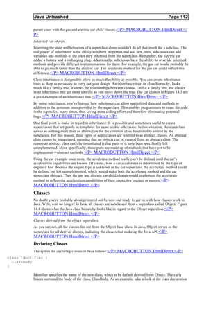 Java Unleashed                                                                             Page 112

           parent class with the gas and electric car child classes. </P> MACROBUTTON HtmlDirect </
           P>
           Inherited car objects.
           Inheriting the state and behaviors of a superclass alone wouldn’t do all that much for a subclass. The
           real power of inheritance is the ability to inherit properties and add new ones; subclasses can add
           variables and methods to the ones they inherited from the superclass. Remember, the electric car
           added a battery and a recharging plug. Additionally, subclasses have the ability to override inherited
           methods and provide different implementations for them. For example, the gas car would probably be
           able to go much faster than the electric car. The accelerate method for the gas car could reflect this
           difference. </P> MACROBUTTON HtmlDirect </P>
           Class inheritance is designed to allow as much flexibility as possible. You can create inheritance
           trees as deep as necessary to carry out your design. An inheritance tree, or class hierarchy, looks
           much like a family tree; it shows the relationships between classes. Unlike a family tree, the classes
           in an inheritance tree get more specific as you move down the tree. The car classes in Figure 14.3 are
           a good example of an inheritance tree. </P> MACROBUTTON HtmlDirect </P>
           By using inheritance, you’ve learned how subclasses can allow specialized data and methods in
           addition to the common ones provided by the superclass. This enables programmers to reuse the code
           in the superclass many times, thus saving extra coding effort and therefore eliminating potential
           bugs.</P> MACROBUTTON HtmlDirect </P>
           One final point to make in regard to inheritance: It is possible and sometimes useful to create
           superclasses that act purely as templates for more usable subclasses. In this situation, the superclass
           serves as nothing more than an abstraction for the common class functionality shared by the
           subclasses. For this reason, these types of superclasses are referred to as abstract classes. An abstract
           class cannot be instantiated, meaning that no objects can be created from an abstract class. The
           reason an abstract class can’t be instantiated is that parts of it have been specifically left
           unimplemented. More specifically, these parts are made up of methods that have yet to be
           implemented—abstract methods.</P> MACROBUTTON HtmlDirect </P>
           Using the car example once more, the accelerate method really can’t be defined until the car’s
           acceleration capabilities are known. Of course, how a car accelerates is determined by the type of
           engine it has. Because the engine type is unknown in the car superclass, the accelerate method could
           be defined but left unimplemented, which would make both the accelerate method and the car
           superclass abstract. Then the gas and electric car child classes would implement the accelerate
           method to reflect the acceleration capabilities of their respective engines or motors.</P>
           MACROBUTTON HtmlDirect </P>
           Classes
           No doubt you’re probably about primered out by now and ready to get on with how classes work in
           Java. Well, wait no longer! In Java, all classes are subclassed from a superclass called Object. Figure
           14.4 shows what the Java class hierarchy looks like in regard to the Object superclass.</P>
           MACROBUTTON HtmlDirect </P>
           Classes derived from the object superclass.
           As you can see, all the classes fan out from the Object base class. In Java, Object serves as the
           superclass for all derived classes, including the classes that make up the Java API.</P>
           MACROBUTTON HtmlDirect </P>
           Declaring Classes
           The syntax for declaring classes in Java follows:</P> MACROBUTTON HtmlDirect </P>
class Identifier {
  ClassBody
}

           Identifier specifies the name of the new class, which is by default derived from Object. The curly
           braces surround the body of the class, ClassBody. As an example, take a look at the class declaration
 