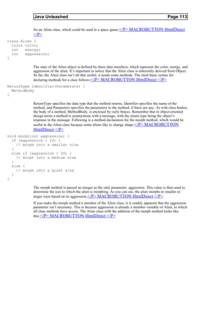 Java Unleashed                                                                            Page 113

           for an Alien class, which could be used in a space game: </P> MACROBUTTON HtmlDirect
           </P>
class Alien {
  Color color;
  int   energy;
  int   aggression;
}

           The state of the Alien object is defined by three data members, which represent the color, energy, and
           aggression of the alien. It’s important to notice that the Alien class is inherently derived from Object.
           So far, the Alien class isn’t all that useful; it needs some methods. The most basic syntax for
           declaring methods for a class follows:</P> MACROBUTTON HtmlDirect </P>
ReturnType Identifier(Parameters) {
  MethodBody
}

           ReturnType specifies the data type that the method returns, Identifier specifies the name of the
           method, and Parameters specifies the parameters to the method, if there are any. As with class bodies,
           the body of a method, MethodBody, is enclosed by curly braces. Remember that in object-oriented
           design terms a method is synonymous with a message, with the return type being the object’s
           response to the message. Following is a method declaration for the morph method, which would be
           useful in the Alien class because some aliens like to change shape: </P> MACROBUTTON
           HtmlDirect </P>
void morph(int aggression) {
  if (aggression < 10) {
    // morph into a smaller size
  }
  else if (aggression < 20) {
    // morph into a medium size
  }
  else {
    // morph into a giant size
  }
}

           The morph method is passed an integer as the only parameter, aggression. This value is then used to
           determine the size to which the alien is morphing. As you can see, the alien morphs to smaller or
           larger sizes based on its aggression. </P> MACROBUTTON HtmlDirect </P>
           If you make the morph method a member of the Alien class, it is readily apparent that the aggression
           parameter isn’t necessary. This is because aggression is already a member variable of Alien, to which
           all class methods have access. The Alien class with the addition of the morph method looks like
           this:</P> MACROBUTTON HtmlDirect </P>
 