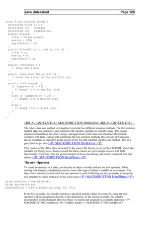 Java Unleashed                                                                           Page 120

class Alien extends Enemy {
  protected Color color;
  protected int    energy;
  protected int    aggression;
  public Alien() {
    color = Color.green;
    energy = 100;
    aggression = 15;
  }
  public Alien(Color c, int e, int a) {
    color = c;
    energy = e;
    aggression = a;
  }
  public void move() {
    // move the alien
  }
  public void move(int x, int y) {
    // move the alien to the position x,y
  }
  public void morph() {
    if (aggression < 10) {
      // morph into a smaller size
    }
    else if (aggression < 20) {
      // morph into a medium size
    }
    else {
      // morph into a giant size
    }
  }
}

           <HR ALIGN=CENTER> MACROBUTTON HtmlDirect <HR ALIGN=CENTER>
           The Alien class uses method overloading to provide two different creation methods. The first creation
           method takes no parameters and initializes the member variables to default values. The second
           creation method takes the color, energy, and aggression of the alien and initializes the member
           variables with them. Along with containing the new creation methods, this version of Alien uses
           access modifiers to explicitly assign access levels for each member variable and method. This is a
           good habit to get into. </P> MACROBUTTON HtmlDirect </P>
           This version of the Alien class is located in the source file Enemy1.java on the CD-ROM, which also
           includes the Enemy class. Keep in mind that these classes are just example classes with little
           functionality. However, they are good examples of Java class design and can be compiled into Java
           classes.</P> MACROBUTTON HtmlDirect </P>
           The new Operator
           To create an instance of a class, you declare an object variable and use the new operator. When
           dealing with objects, a declaration merely states what type of object a variable is to represent. The
           object isn’t actually created until the new operator is used. Following are two examples of using the
           new operator to create instances of the Alien class:</P> MACROBUTTON HtmlDirect </P>
Alien anAlien = new Alien();
Alien anotherAlien;
anotherAlien = new Alien(Color.red, 56, 24);

           In the first example, the variable anAlien is declared and the object is created by using the new
           operator with an assignment directly in the declaration. In the second example, the variable
           anotherAlien is first declared, then the object is created and assigned in a separate statement.</P>
           MACROBUTTON HtmlDirect </P><TABLE border=1> MACROBUTTON HtmlDirect *
 
