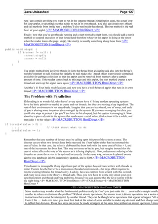 Java Unleashed                                                                            Page 127

           run() can contain anything you want to run in the separate thread: initialization code, the actual loop
           for your applet, or anything else that needs to run in its own thread. You also can create new objects
           and call methods from inside run(), and they’ll also run inside that thread. The run method is the real
           heart of your applet. </P> MACROBUTTON HtmlDirect </P>
           Finally, now that you’ve got threads running and a start method to start them, you should add a stop()
           method to suspend execution of that thread (and therefore whatever the applet is doing at the time)
           when the reader leaves the page. stop(), like start(), is usually something along these lines:</P>
           MACROBUTTON HtmlDirect </P>
public void stop() {
        if (runner != null) {
            runner.stop();
            runner = null;
        }
    }

           The stop() method here does two things: it stops the thread from executing and also sets the thread’s
           variable (runner) to null. Setting the variable to null makes the Thread object it previously contained
           available for garbage collection so that the applet can be removed from memory after a certain
           amount of time. If the reader comes back to this page and this applet, the start method creates a new
           thread and starts up the applet once again. </P> MACROBUTTON HtmlDirect </P>
           And that’s it! Four basic modifications, and now you have a well-behaved applet that runs in its own
           thread. </P> MACROBUTTON HtmlDirect </P>

           The Problem with Parallelism
           If threading is so wonderful, why doesn’t every system have it? Many modern operating systems
           have the basic primitives needed to create and run threads, but they are missing a key ingredient. The
           rest of their environment is not thread-safe. Imagine that you are in a thread, one of many, and each
           of you is sharing some important data managed by the system. If you were managing that data, you
           could take steps to protect it (as you’ll see later in this chapter), but the system is managing it. Now
           visualize a piece of code in the system that reads some crucial value, thinks about it for a while, and
           then adds 1 to the value: </P> MACROBUTTON HtmlDirect </P>
if (crucialValue > 0) {
    . . .                       // think about what to do
    crucialValue += 1;
}

           Remember that any number of threads may be calling upon this part of the system at once. The
           disaster occurs when two threads have both executed the if test before either has incremented the
           crucialValue. In that case, the value is clobbered by them both with the same crucialValue + 1, and
           one of the increments has been lost. This may not seem so bad to you, but imagine instead that the
           crucial value affects the state of the screen as it is being displayed. Now, unfortunate ordering of the
           threads can cause the screen to be updated incorrectly. In the same way, mouse or keyboard events
           can be lost, databases can be inaccurately updated, and so forth.</P> MACROBUTTON
           HtmlDirect </P>
           This disaster is inescapable if any significant part of the system has not been written with threads in
           mind. Therein lies the barrier to a mainstream threaded environment—the large effort required to
           rewrite existing libraries for thread safety. Luckily, Java was written from scratch with this is mind,
           and every Java class in its library is thread-safe. Thus, you now have to worry only about your own
           synchronization and thread-ordering problems, because you can assume that the Java system will do
           the right thing.</P> MACROBUTTON HtmlDirect </P><TABLE border=1> MACROBUTTON
           HtmlDirect *
                                                          <TH> MACROBUTTON HtmlDirect *NOTE
            Some readers may wonder what the fundamental problem really is. Can’t you just make the . . . area in the example smalle
            smaller to reduce or eliminate the problem? Without atomic operations, the answer is no. (Atomic operations are a series o
            instructions that cannot be interrupted by another thread. They can be thought of as operations that appear to happen “all at
            Even if the . . . took zero time, you must first look at the value of some variable to make any decision and then change som
            to reflect that decision. These two steps can never be made to happen at the same time without an atomic operation. Unless
 