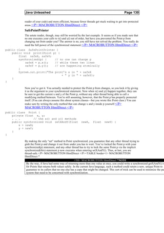 Java Unleashed                                                                           Page 130

           reader of your code) and more efficient, because fewer threads get stuck waiting to get into protected
           areas. </P> MACROBUTTON HtmlDirect </P>
           SafePointPrinter
           The astute reader, though, may still be worried by the last example. It seems as if you made sure that
           no one executes your calls to x() and y() out of order, but have you prevented the Point p from
           changing out from under you? The answer is no, you still have not solved the problem. You really do
           need the full power of the synchronized statement: </P> MACROBUTTON HtmlDirect </P>
public class SafePointPrinter {
    public void print(Point p) {
        float safeX, safeY;
        synchronized(p) {     // no one can change p
            safeX = p.x();    // while these two lines
            safeY = p.y();    // are happening atomically
        }
        System.out.print(“The point’s x is “ + safeX
                                  + “ y is “ + safeY);
    }
}

           Now you’ve got it. You actually needed to protect the Point p from changes, so you lock it by giving
           it as the argument to your synchronized statement. Now when x() and y() happen together, they can
           be sure to get the current x and y of the Point p, without any other thread being able to call a
           modifying method between. You’re still assuming, however, that the Point p has properly protected
           itself. (You can always assume this about system classes—but you wrote this Point class.) You can
           make sure by writing the only method that can change x and y inside p yourself: </P>
           MACROBUTTON HtmlDirect </P>
public class Point {
    private float x, y;
    . . .         // the x() and y() methods
    public synchronized void setXAndY(float                   newX,     float      newY) {
        x = newX;
        y = newY;
    }
}

           By making the only “set” method in Point synchronized, you guarantee that any other thread trying to
           grab the Point p and change it out from under you has to wait: You’ve locked the Point p with your
           synchronized(p) statement, and any other thread has to try to lock the same Point p via the implicit
           synchronized(this) statement p now executes when entering setXAndY(). Thus, at last, you are
           thread-safe.</P> MACROBUTTON HtmlDirect </P><TABLE border=1> MACROBUTTON
           HtmlDirect *
                                                         <TH> MACROBUTTON HtmlDirect *NOTE
            By the way, if Java had some way of returning more than one value at once, you could write a synchronized getXAndY() m
            for Points that returns both values safely. In the current Java language, such a method could return a new, unique Point to
            guarantee to its callers that no one else has a copy that might be changed. This sort of trick can be used to minimize the par
            system that need to be concerned with synchronization.
 