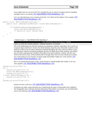 Java Unleashed                                                                            Page 143

           run an applet, but you can never tell. If it’s possible for you to catch an exception and do something
           intelligent with it, you should.</P> MACROBUTTON HtmlDirect </P>
           Let’s see what throwing a new exception looks like. Let’s flesh out this chapter’s first example: </P>
           MACROBUTTON HtmlDirect </P>
public class MyFirstExceptionalClass {
    public void anExceptionalMethod() throws MyFirstException {
        . . .
        if (someThingUnusualHasHappened()) {
            throw new MyFirstException();
            // execution never reaches here
        }
    }
}

           <TABLE border=1> MACROBUTTON HtmlDirect *
                                                        <TH> MACROBUTTON HtmlDirect *NOTE
             throw is a little like a break statement—nothing “beyond it” is executed.
           This is the fundamental way that all exceptions are generated; someone, somewhere, has to create an
           exception object and throw it. In fact, the whole hierarchy under the class Throwable would be worth
           much less if there were not throw statements scattered throughout the code in the Java library at just
           the right places. Because exceptions propagate up from any depth down inside methods, any method
           call you make might generate a plethora of possible errors and exceptions. Luckily, only the ones
           listed in the throws clause of that method need be thought about; the rest travel silently past on their
           way to becoming an error message (or being caught and handled “higher up” in the system).</P>
           MACROBUTTON HtmlDirect </P>
           Here’s an unusual demonstration of this, where the throw, and the handler that catches it, are very
           close together: </P> MACROBUTTON HtmlDirect </P>
System.out.print(“Now “);
try {
    System.out.print(“is “);
    throw new MyFirstException();
    System.out.print(“a “);
} catch (MyFirstException m) {
    System.out.print(“the “);
}
System.out.print(“time.n”);

           It prints out Now is the time. </P> MACROBUTTON HtmlDirect </P>
           Exceptions are really a quite powerful way of partitioning the space of all possible error conditions
           into manageable pieces. Because the first catch clause that matches is executed, you can build chains
           such as the following:</P> MACROBUTTON HtmlDirect </P>
 