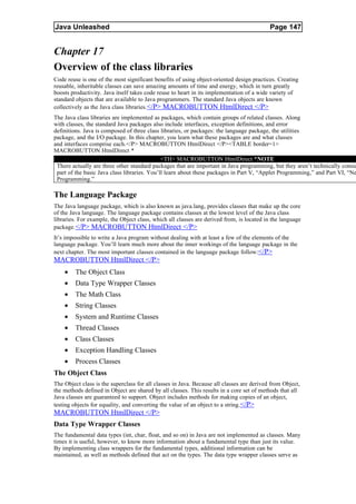 Java Unleashed                                                                             Page 147


Chapter 17
Overview of the class libraries
Code reuse is one of the most significant benefits of using object-oriented design practices. Creating
reusable, inheritable classes can save amazing amounts of time and energy, which in turn greatly
boosts productivity. Java itself takes code reuse to heart in its implementation of a wide variety of
standard objects that are available to Java programmers. The standard Java objects are known
collectively as the Java class libraries. </P> MACROBUTTON HtmlDirect </P>
The Java class libraries are implemented as packages, which contain groups of related classes. Along
with classes, the standard Java packages also include interfaces, exception definitions, and error
definitions. Java is composed of three class libraries, or packages: the language package, the utilities
package, and the I/O package. In this chapter, you learn what these packages are and what classes
and interfaces comprise each.</P> MACROBUTTON HtmlDirect </P><TABLE border=1>
MACROBUTTON HtmlDirect *
                                              <TH> MACROBUTTON HtmlDirect *NOTE
 There actually are three other standard packages that are important in Java programming, but they aren’t technically consid
 part of the basic Java class libraries. You’ll learn about these packages in Part V, “Applet Programming,” and Part VI, “Ne
 Programming.”

The Language Package
The Java language package, which is also known as java.lang, provides classes that make up the core
of the Java language. The language package contains classes at the lowest level of the Java class
libraries. For example, the Object class, which all classes are derived from, is located in the language
package. </P> MACROBUTTON HtmlDirect </P>
It’s impossible to write a Java program without dealing with at least a few of the elements of the
language package. You’ll learn much more about the inner workings of the language package in the
next chapter. The most important classes contained in the language package follow:</P>
MACROBUTTON HtmlDirect </P>
    •    The Object Class
    •    Data Type Wrapper Classes
    •    The Math Class
    •    String Classes
    •    System and Runtime Classes
    •    Thread Classes
    •    Class Classes
    •    Exception Handling Classes
    •    Process Classes
The Object Class
The Object class is the superclass for all classes in Java. Because all classes are derived from Object,
the methods defined in Object are shared by all classes. This results in a core set of methods that all
Java classes are guaranteed to support. Object includes methods for making copies of an object,
testing objects for equality, and converting the value of an object to a string. </P>
MACROBUTTON HtmlDirect </P>
Data Type Wrapper Classes
The fundamental data types (int, char, float, and so on) in Java are not implemented as classes. Many
times it is useful, however, to know more information about a fundamental type than just its value.
By implementing class wrappers for the fundamental types, additional information can be
maintained, as well as methods defined that act on the types. The data type wrapper classes serve as
 