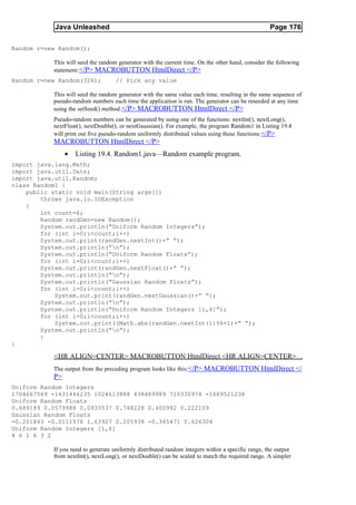 Java Unleashed                                                                         Page 176

Random r=new Random();

           This will seed the random generator with the current time. On the other hand, consider the following
           statement: </P> MACROBUTTON HtmlDirect </P>
Random r=new Random(326);           // Pick any value

           This will seed the random generator with the same value each time, resulting in the same sequence of
           pseudo-random numbers each time the application is run. The generator can be reseeded at any time
           using the setSeed() method. </P> MACROBUTTON HtmlDirect </P>
           Pseudo-random numbers can be generated by using one of the functions: nextInt(), nextLong(),
           nextFloat(), nextDouble(), or nextGaussian(). For example, the program Random1 in Listing 19.4
           will print out five pseudo-random uniformly distributed values using these functions. </P>
           MACROBUTTON HtmlDirect </P>
                •   Listing 19.4. Random1.java—Random example program.
import java.lang.Math;
import java.util.Date;
import java.util.Random;
class Random1 {
    public static void main(String args[])
        throws java.io.IOException
    {
        int count=6;
        Random randGen=new Random();
        System.out.println(“Uniform Random Integers”);
        for (int i=0;i<count;i++)
        System.out.print(randGen.nextInt()+” “);
        System.out.println(“n”);
        System.out.println(“Uniform Random Floats”);
        for (int i=0;i<count;i++)
        System.out.print(randGen.nextFloat()+” “);
        System.out.println(“n”);
        System.out.println(“Gaussian Random Floats”);
        for (int i=0;i<count;i++)
            System.out.print(randGen.nextGaussian()+” “);
        System.out.println(“n”);
        System.out.println(“Uniform Random Integers [1,6]”);
        for (int i=0;i<count;i++)
            System.out.print((Math.abs(randGen.nextInt())%6+1)+” “);
        System.out.println(“n”);
        }
}

           <HR ALIGN=CENTER> MACROBUTTON HtmlDirect <HR ALIGN=CENTER>
           The output from the preceding program looks like this:</P> MACROBUTTON HtmlDirect </
           P>
Uniform Random Integers
1704667569 -1431446235 1024613888 438489989 710330974 -1689521238
Uniform Random Floats
0.689189 0.0579988 0.0933537 0.748228 0.400992 0.222109
Gaussian Random Floats
-0.201843 -0.0111578 1.63927 0.205938 -0.365471 0.626304
Uniform Random Integers [1,6]
4 6 1 6 3 2

           If you need to generate uniformly distributed random integers within a specific range, the output
           from nextInt(), nextLong(), or nextDouble() can be scaled to match the required range. A simpler
 
